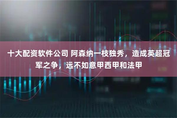 十大配资软件公司 阿森纳一枝独秀，造成英超冠军之争，远不如意甲西甲和法甲