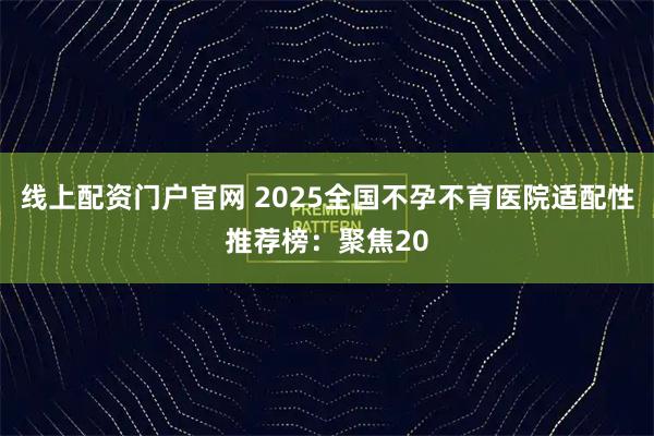 线上配资门户官网 2025全国不孕不育医院适配性推荐榜：聚焦20
