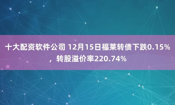 十大配资软件公司 12月15日福莱转债下跌0.15%,转股溢价率220.74%