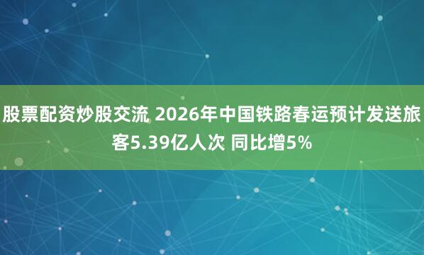 股票配资炒股交流 2026年中国铁路春运预计发送旅客5.39亿人次 同比增5%