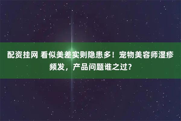 配资挂网 看似美差实则隐患多！宠物美容师湿疹频发，产品问题谁之过？