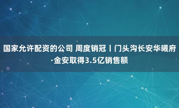 国家允许配资的公司 周度销冠丨门头沟长安华曦府·金安取得3.5亿销售额