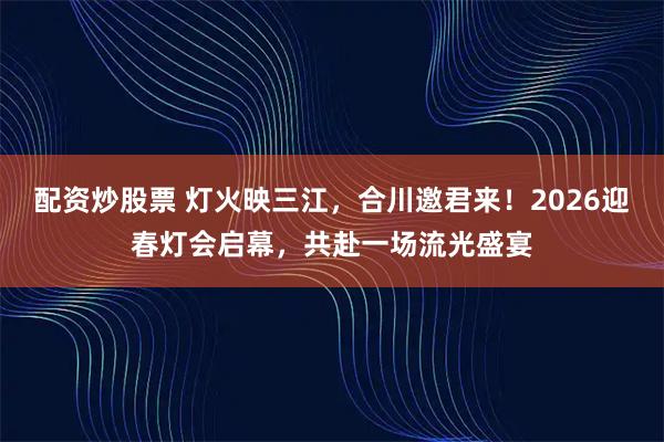 配资炒股票 灯火映三江，合川邀君来！2026迎春灯会启幕，共赴一场流光盛宴