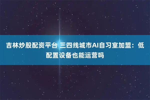 吉林炒股配资平台 三四线城市AI自习室加盟：低配置设备也能运营吗