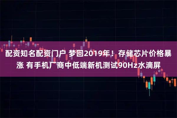 配资知名配资门户 梦回2019年！存储芯片价格暴涨 有手机厂商中低端新机测试90Hz水滴屏
