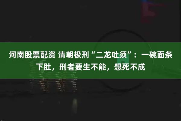 河南股票配资 清朝极刑“二龙吐须”:一碗面条下肚,刑者要生不能,想死不成