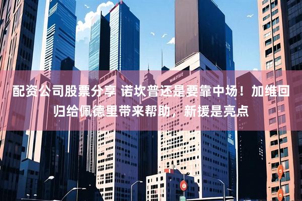 配资公司股票分享 诺坎普还是要靠中场！加维回归给佩德里带来帮助，新援是亮点