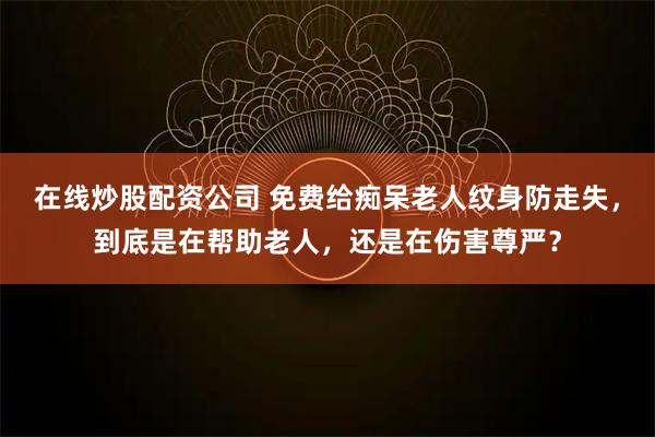 在线炒股配资公司 免费给痴呆老人纹身防走失，到底是在帮助老人，还是在伤害尊严？
