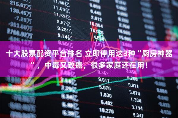 十大股票配资平台排名 立即停用这3种“厨房神器”，中毒又致癌，很多家庭还在用！